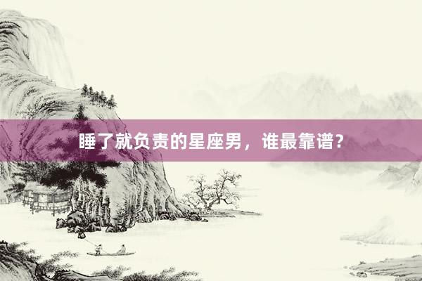 睡了就负责的星座男，谁最靠谱？