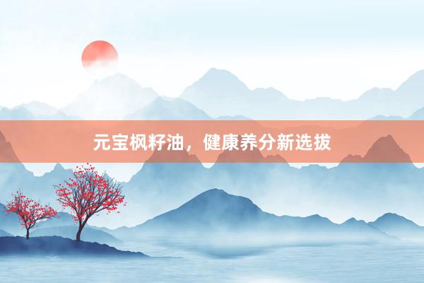 元宝枫籽油,健康养分新选拔